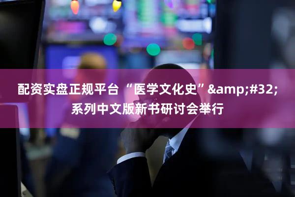 配资实盘正规平台 “医学文化史”&#32;系列中文版新书研讨会举行