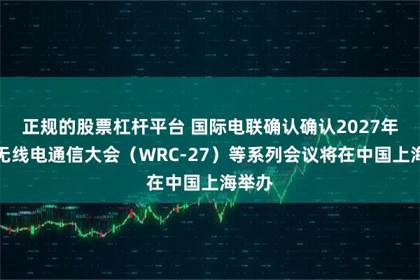 正规的股票杠杆平台 国际电联确认确认2027年世界无线电通信大会（WRC-27）等系列会议将在中国上海举办